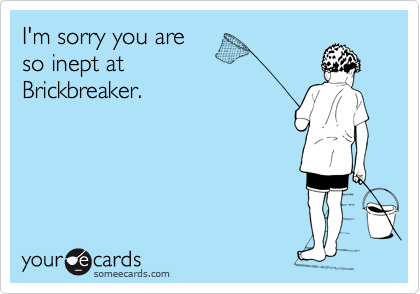 I'm sorry you are 
so inept at
Brickbreaker.