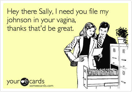 Hey there Sally, I need you file my johnson in your vagina,
thanks that'd be great.