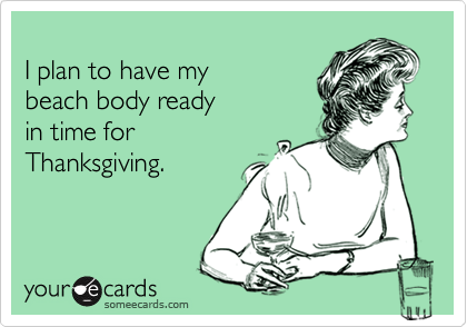 
I plan to have my
beach body ready
in time for
Thanksgiving.