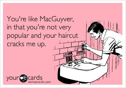 
You're like MacGuyver,
in that you're not very
popular and your haircut
cracks me up.