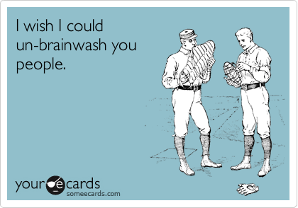 I wish I could
un-brainwash you
people.