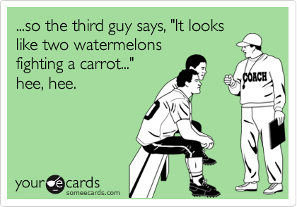 ...so the third guy says, "It lookslike two watermelonsfighting a carrot..." hee, hee.
