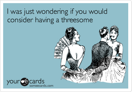 I was just wondering if you would consider having a threesome