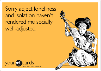 Sorry abject lonelinessand isolation haven'trendered me sociallywell-adjusted.