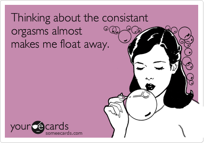 Thinking about the consistant orgasms almost makes me float away.