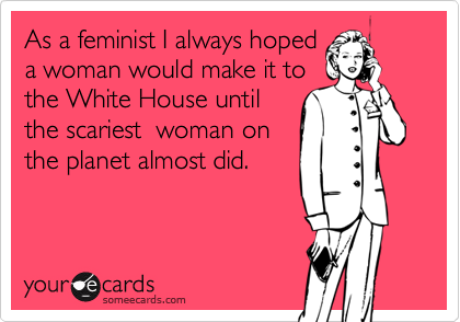 As a feminist I always hoped
a woman would make it to 
the White House until
the scariest  woman on
the planet almost did.