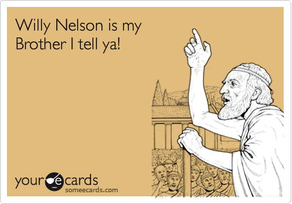 Willy Nelson is my
Brother I tell ya!