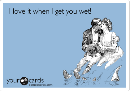  I love it when I get you wet!
