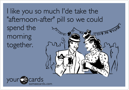 I like you so much I'de take the 
"afternoon-after" pill so we could spend the 
morning
together.
