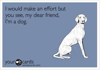 I would make an effort but
you see, my dear friend,
I'm a dog.