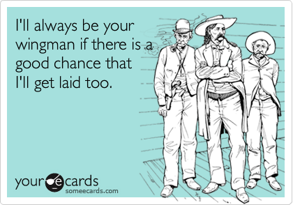 I'll always be yourwingman if there is agood chance thatI'll get laid too.