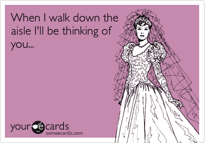 When I walk down the
aisle I'll be thinking of
you...