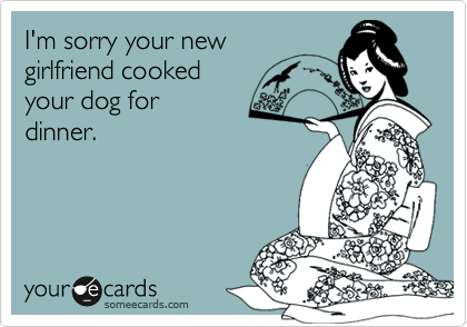I'm sorry your new 
girlfriend cooked 
your dog for 
dinner.