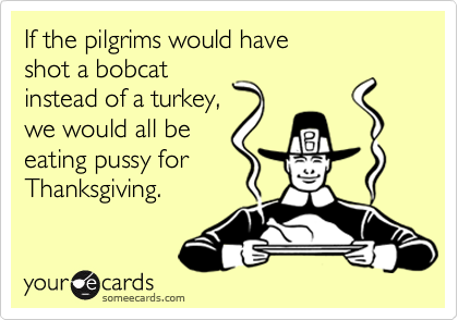 If the pilgrims would have shot a bobcat instead of a turkey,we would all beeating pussy forThanksgiving.