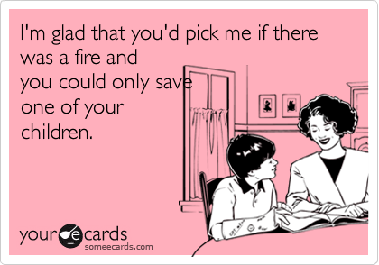 I'm glad that you'd pick me if there was a fire and
you could only save
one of your
children.
