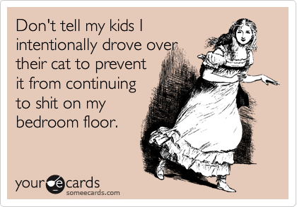 Don't tell my kids I
intentionally drove over
their cat to prevent
it from continuing
to shit on my
bedroom floor.
