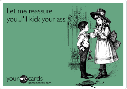 Let me reassureyou...I'll kick your ass.