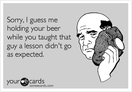 
Sorry, I guess me
holding your beer
while you taught that
guy a lesson didn't go
as expected.