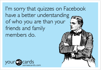 I'm sorry that quizzes on Facebook have a better understanding
of who you are than your
friends and family
members do.