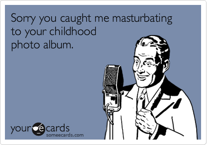 Sorry you caught me masturbating to your childhood 
photo album.
