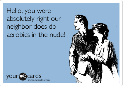 Hello, you were
absolutely right our
neighbor does do
aerobics in the nude!