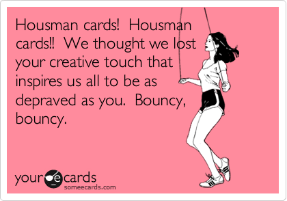 Housman cards!  Housman
cards!!  We thought we lost
your creative touch that
inspires us all to be as
depraved as you.  Bouncy,
bouncy.