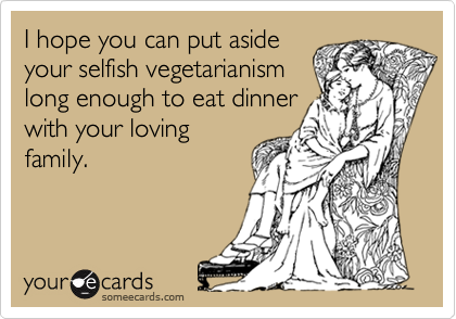 I hope you can put aside
your selfish vegetarianism
long enough to eat dinner
with your loving
family.