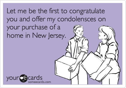 Let me be the first to congratulate you and offer my condolensces on your purchase of a
home in New Jersey.