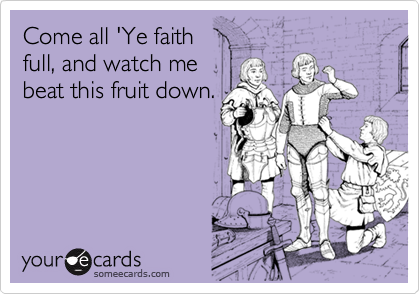 Come all 'Ye faith
full, and watch me
beat this fruit down.