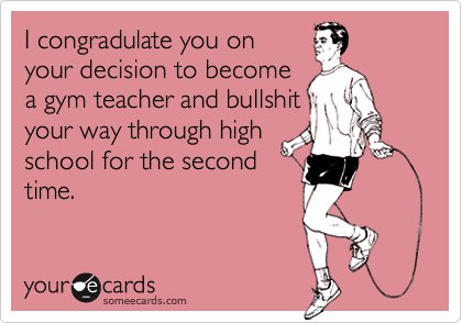 I congradulate you onyour decision to becomea gym teacher and bullshityour way through highschool for the secondtime.