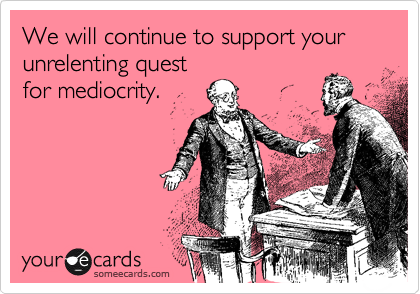 We will continue to support your unrelenting quest
for mediocrity.