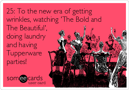25: To the new era of getting
wrinkles, watching 'The Bold and
The Beautiful',
doing laundry
and having
Tupperware
parties! 