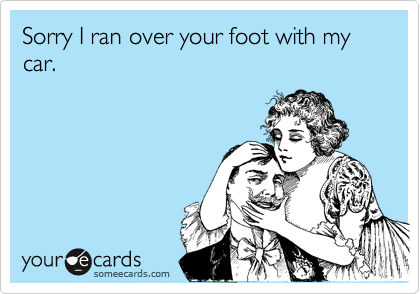 Sorry I ran over your foot with my car.