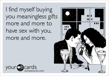 I find myself buyingyou meaningless giftsmore and more tohave sex with you,more and more.