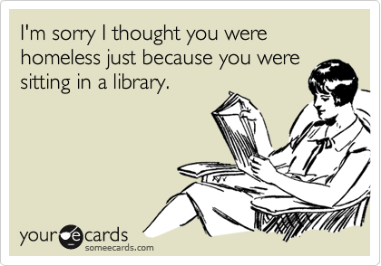 I'm sorry I thought you were homeless just because you were
sitting in a library.