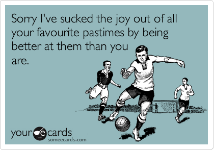 Sorry I've sucked the joy out of all your favourite pastimes by being better at them than you
are.