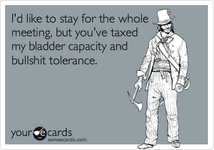 I'd like to stay for the whole
meeting, but you've taxed
my bladder capacity and
bullshit tolerance.