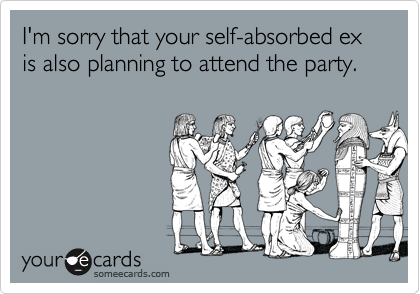I'm sorry that your self-absorbed ex is also planning to attend the party.