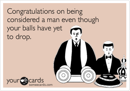 Congratulations on being considered a man even though your balls have yetto drop.
