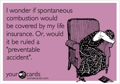 I wonder if spontaneous combustion would
be covered by my life
insurance. Or, would
it be ruled a
"preventable
accident".