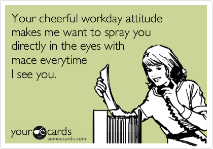 Your cheerful workday attitude makes me want to spray you directly in the eyes with
mace everytime
I see you. 