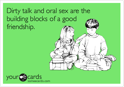 Dirty talk and oral sex are the building blocks of a good friendship. - Flirting Ecard