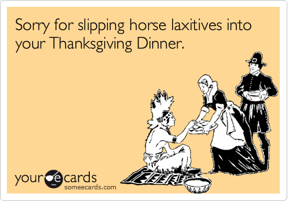 Sorry for slipping horse laxitives into your Thanksgiving Dinner.