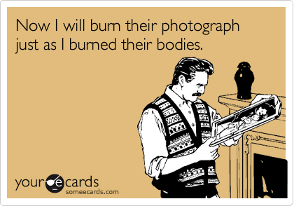 Now I will burn their photograph just as I burned their bodies.