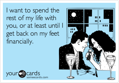 I want to spend the
rest of my life with
you, or at least until I
get back on my feet
financially.