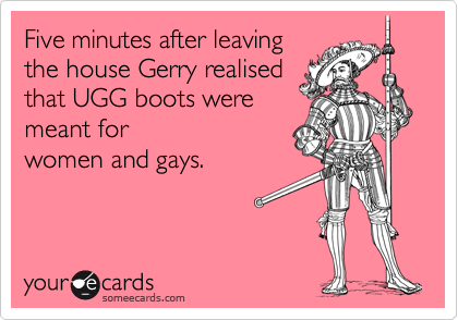 Five minutes after leavingthe house Gerry realisedthat UGG boots weremeant forwomen and gays.