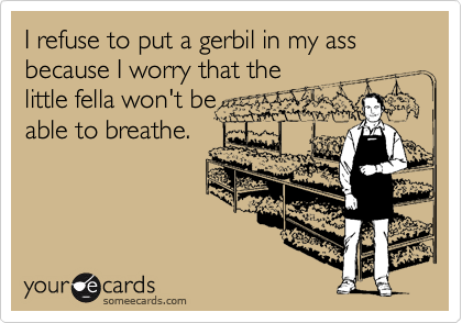 I refuse to put a gerbil in my ass because I worry that the
little fella won't be
able to breathe.