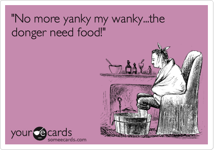 "No more yanky my wanky...the donger need food!"