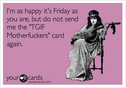 I'm as happy it's Friday asyou are, but do not sendme the "TGIFMotherfuckers" cardagain.