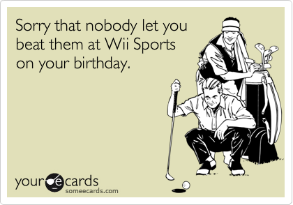 Sorry that nobody let you beat them at Wii Sportson your birthday.